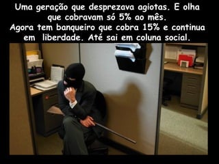 Uma geração que desprezava agiotas. E olha
que cobravam só 5% ao mês.
Agora tem banqueiro que cobra 15% e continua
em liberdade. Até sai em coluna social.
 