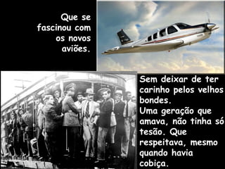 Sem deixar de ter
carinho pelos velhos
bondes.
Uma geração que
amava, não tinha só
tesão. Que
respeitava, mesmo
quando havia
cobiça.
Que se
fascinou com
os novos
aviões.
 