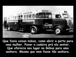 Que fazia coisas bobas, como abrir a porta para
uma mulher. Puxar a cadeira prá ela sentar.
Que oferecia seu lugar no ônibus para uma
senhora. Mesmo que nem fosse tão senhora.
 