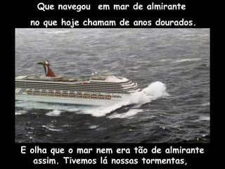 Que navegou em mar de almirante
no que hoje chamam de anos dourados.
E olha que o mar nem era tão de almirante
assim. Tivemos lá nossas tormentas,
 