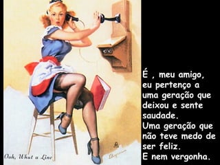 É , meu amigo,
eu pertenço a
uma geração que
deixou e sente
saudade.
Uma geração que
não teve medo de
ser feliz.
E nem vergonha.
 