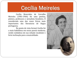 Cecília Benevides de Carvalho
Meireles (1901-1964) foi uma poetisa,
pintora, professora e jornalista brasileira. É
considerada uma das vozes líricas mais
importantes das literaturas de língua
portuguesa.
No ponto de vista formal, Cecília foi
a mais habilidosa em nossa poesia moderna,
sendo cuidadosa em sua seleção vocabular e
forte inclinação para a musicalidade.

 