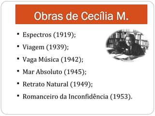  Espectros (1919);
 Viagem (1939);

 Vaga Música (1942);

 Mar Absoluto (1945);

 Retrato Natural (1949);

 Romanceiro da Inconfidência (1953).

 
