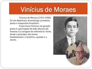 Vinicius de Moraes (1913-1980)
foi um diplomata, dramaturgo, jornalista,
poeta e compositor brasileiro.
O que torna Vinicius um grande
poeta é a percepção do lado obscuro do
homem. E a coragem de enfrentá-lo. Parte,
desde o princípio, dos temas
fundamentais: o mistério, a paixão e a
morte.

 