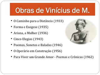  O Caminho para a Distância (1933)
 Forma e Exegese (1935)
 Ariana, a Mulher (1936)
 Cinco Elegias (1943)

 Poemas, Sonetos e Baladas (1946)
 O Operário em Construção (1956)

 Para Viver um Grande Amor - Poemas e Crônicas (1962)

 
