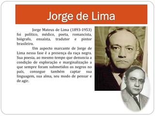 Jorge Mateus de Lima (1893-1953)
foi político, médico, poeta, romancista,
biógrafo, ensaísta, tradutor e pintor
brasileiro.
Um aspecto marcante de Jorge de
Lima nessa fase é a presença da raça negra.
Sua poesia, ao mesmo tempo que denuncia a
condição de exploração e marginalização a
que sempre foram submetidos os negros no
país, consegue também captar sua
linguagem, sua alma, seu modo de pensar e
de agir.

 