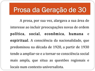 A prosa, por sua vez, alargava a sua área de

interesse ao incluir preocupações novas de ordem
política,

social,

econômica,

humana

e

espiritual. A consciência da nacionalidade, que
predominou na década de 1920, a partir de 1930

tende a ampliar-se e a tornar-se consciência social

mais ampla, que situa as questões regionais e
locais num contexto universalista.

 