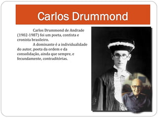 Carlos Drummond de Andrade
(1902-1987) foi um poeta, contista e
cronista brasileiro.
A dominante é a individualidade
do autor, poeta da ordem e da
consolidação, ainda que sempre, e
fecundamente, contraditórias.

 