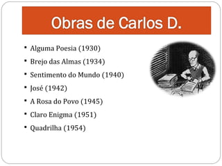  Alguma Poesia (1930)

 Brejo das Almas (1934)

 Sentimento do Mundo (1940)
 José (1942)

 A Rosa do Povo (1945)
 Claro Enigma (1951)
 Quadrilha (1954)

 