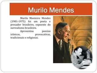 Murilo Monteiro Mendes
(1901-1975) foi um poeta e
prosador brasileiro, expoente do
surrealismo brasileiro.
Apresentou
poesias
irônicas,
provocativas,
tradicionais e religiosas.

 