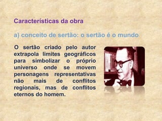 10
a) conceito de sertão: o sertão é o mundo
Características da obra
O sertão criado pelo autor
extrapola limites geográficos
para simbolizar o próprio
universo onde se movem
personagens representativas
não mais de conflitos
regionais, mas de conflitos
eternos do homem.
 