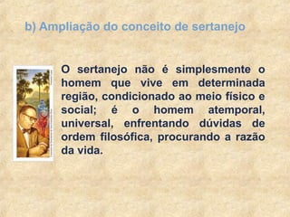 11
b) Ampliação do conceito de sertanejo
O sertanejo não é simplesmente o
homem que vive em determinada
região, condicionado ao meio físico e
social; é o homem atemporal,
universal, enfrentando dúvidas de
ordem filosófica, procurando a razão
da vida.
 
