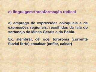 12
c) linguagem:transformação radical
a) emprego de expressões coloquiais e de
expressões regionais, recolhidas da fala do
sertanejo de Minas Gerais e da Bahia.
Ex. alembrar, cê, ocê, tororoma (corrente
fluvial forte) encalcar (enfiar, calcar)
 