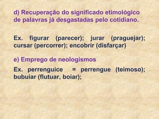 13
d) Recuperação do significado etimológico
de palavras já desgastadas pelo cotidiano.
Ex. figurar (parecer); jurar (praguejar);
cursar (percorrer); encobrir (disfarçar)
e) Emprego de neologismos
Ex. perrenguice = perrengue (teimoso);
bubuiar (flutuar, boiar);
 