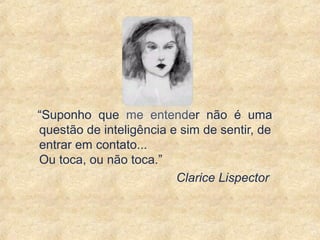 “Suponho que me entender não é uma
questão de inteligência e sim de sentir, de
entrar em contato...
Ou toca, ou não toca.”
Clarice Lispector
15
 