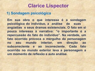 17
Clarice Lispector
1) Sondagem psicológica
Em sua obra o que interessa é a sondagem
psicológica do indivíduo, a análise de suas
angústias e seus dramas existenciais. O fato em si
pouco interessa à narrativa: “o importante é a
repercussão do fato do indivíduo”. Na verdade, um
fato ocorrido provoca o mergulho da personagem
no seu mundo interior, em direção ao
subconsciente e ao inconsciente. Cada fato
ocorrido no mundo exterior leva a personagem a
um momento de reflexão e auto análise.
 