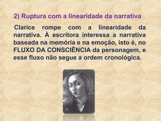 18
2) Ruptura com a linearidade da narrativa
Clarice rompe com a linearidade da
narrativa. À escritora interessa a narrativa
baseada na memória e na emoção, isto é, no
FLUXO DA CONSCIÊNCIA da personagem, e
esse fluxo não segue a ordem cronológica.
 