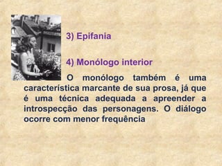 19
4) Monólogo interior
O monólogo também é uma
característica marcante de sua prosa, já que
é uma técnica adequada a apreender a
introspecção das personagens. O diálogo
ocorre com menor frequência
3) Epifania
 