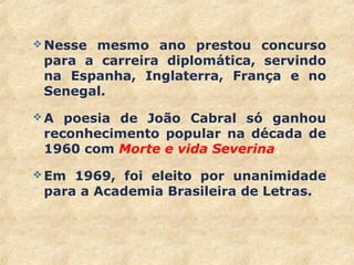  Nesse mesmo ano prestou concurso
para a carreira diplomática, servindo
na Espanha, Inglaterra, França e no
Senegal.
 A poesia de João Cabral só ganhou
reconhecimento popular na década de
1960 com Morte e vida Severina.
 Em 1969, foi eleito por unanimidade
para a Academia Brasileira de Letras.
21
 