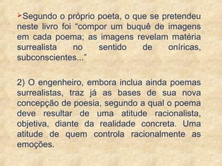 24
Segundo o próprio poeta, o que se pretendeu
neste livro foi “compor um buquê de imagens
em cada poema; as imagens revelam matéria
surrealista no sentido de oníricas,
subconscientes...”
2) O engenheiro, embora inclua ainda poemas
surrealistas, traz já as bases de sua nova
concepção de poesia, segundo a qual o poema
deve resultar de uma atitude racionalista,
objetiva, diante da realidade concreta. Uma
atitude de quem controla racionalmente as
emoções.
 