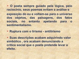 27
 O poeta sempre guiado pela lógica, pelo
raciocínio, seus poemas evitam a análise e
exposição do eu e voltam-se para o universo
dos objetos, das paisagens, dos fatos
sociais, no entanto apelando para o
sentimentalismo.
 Ruptura com o lirismo - antilirismo
 Suas descrições acabam adquirindo valor
simbólico , ora acabam denunciando a
critica social que o poeta pretende levar a
efeito.
 