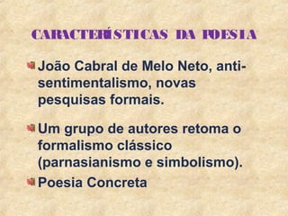 3
CARACTERÍSTICAS DA POESIA
João Cabral de Melo Neto, anti-
sentimentalismo, novas
pesquisas formais.
Um grupo de autores retoma o
formalismo clássico
(parnasianismo e simbolismo).
Poesia Concreta
 