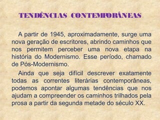 4
TENDÊNCIAS CONTEMPORÂNEAS
A partir de 1945, aproximadamente, surge uma
nova geração de escritores, abrindo caminhos que
nos permitem perceber uma nova etapa na
história do Modernismo. Esse período, chamado
de Pós-Modernismo.
Ainda que seja difícil descrever exatamente
todas as correntes literárias contemporâneas,
podemos apontar algumas tendências que nos
ajudam a compreender os caminhos trilhados pela
prosa a partir da segunda metade do século XX.
 