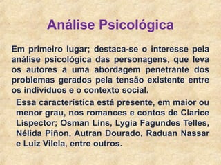 5
Em primeiro lugar; destaca-se o interesse pela
análise psicológica das personagens, que leva
os autores a uma abordagem penetrante dos
problemas gerados pela tensão existente entre
os indivíduos e o contexto social.
Essa característica está presente, em maior ou
menor grau, nos romances e contos de Clarice
Lispector; Osman Lins, Lygia Fagundes Telles,
Nélida Piñon, Autran Dourado, Raduan Nassar
e Luiz Vilela, entre outros.
Análise Psicológica
 