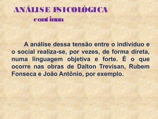 6
ANÁLISE PSICOLÓGICA
continua
A análise dessa tensão entre o indivíduo e
o social realiza-se, por vezes, de forma direta,
numa linguagem objetiva e forte. É o que
ocorre nas obras de Dalton Trevisan, Rubem
Fonseca e João Antônio, por exemplo.
 