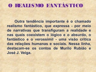 7
O REALISMO FANTÁSTICO
Outra tendência importante é o chamado
realismo fantástico, que expressa - por meio
de narrativas que transfiguram a realidade e
nas quais coexistem o lógico e o absurdo, o
fantástico e o verossímil - uma visão crítica
das relações humanas e sociais. Nessa linha,
destacam-se os contos de Murilo Rubião e
José J. Veiga.
 