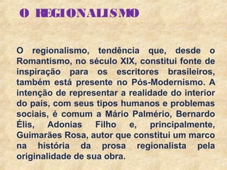 8
O REGIONALISMO
O regionalismo, tendência que, desde o
Romantismo, no século XIX, constitui fonte de
inspiração para os escritores brasileiros,
também está presente no Pós-Modernismo. A
intenção de representar a realidade do interior
do país, com seus tipos humanos e problemas
sociais, é comum a Mário Palmério, Bernardo
Élis, Adonias Filho e, principalmente,
Guimarães Rosa, autor que constitui um marco
na história da prosa regionalista pela
originalidade de sua obra.
 