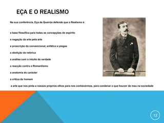 EÇA E O REALISMO
Na sua conferência, Eça de Queirós defende que o Realismo é:
a base filosófica para todas as concepções do espírito
a negação da arte pela arte
a proscrição do convencional, enfático e piegas
a abolição da retórica
a análise com o intuito da verdade
a reacção contra o Romantismo
a anatomia do carácter
a crítica do homem
a arte que nos pinta a nossos próprios olhos para nos conhecermos, para condenar o que houver de mau na sociedade
12
 