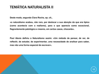 TEMÁTICA NATURALISTA II
Deste modo, segundo Clara Rocha, op. cit.,
«o naturalismo acabou, não raro, por deslocar a sua atenção do que era típico
(como acontecia com o realismo), para o que aparecia como excecional,
flagrantemente patológico e mesmo, em certos casos, chocante».
Paul Alexis definiu o Naturalismo assim: «Um método de pensar, de ver, de
reflectir, de estudar, de experimentar, uma necessidade de analisar para saber,
mas não uma forma especial de escrever».
16
 