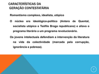 CARACTERÍSTICAS DA
GERAÇÃO CONTESTATÁRIA
Romantismo complexo, idealista, utópico
O núcleo era ideológico-político (Antero de Quental,
socialista utópico e Teófilo Braga republicano) e aliava o
programa literário a um programa revolucionário.
Os jovens intelectuais defendiam a intervenção da literatura
na vida da colectividade (marcada pela corrupção,
ignorância e pobreza).
7
 