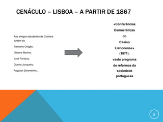 Aos antigos estudantes de Coimbra
juntam-se
Ramalho Ortigão,
Oliveira Martins,
José Fontana,
Guerra Junqueiro,
Augusto Soromenho…
«Conferências
Democráticas
do
Casino
Lisbonense»
(1871):
vasto programa
de reformas da
sociedade
portuguesa
CENÁCULO – LISBOA – A PARTIR DE 1867
9
 