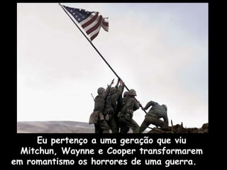 Eu pertenço a uma geração que viu  Mitchun, Waynne e Cooper transformarem  em romantismo os horrores de uma guerra.  