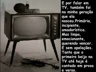 E por falar em TV, também foi na minha geração que ela nasceu.Primária, incipiente, amadorística. Mas limpa, emocionante, querendo vencer. E sem apelações. Tanto que o primeiro beijo na TV até hoje é cantado em prosa e verso. 