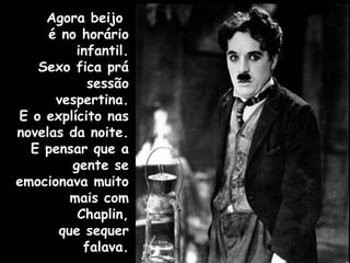 Agora beijo  é no horário infantil. Sexo fica prá sessão vespertina. E o explícito nas novelas da noite. E pensar que a gente se emocionava muito mais com Chaplin, que sequer falava. 