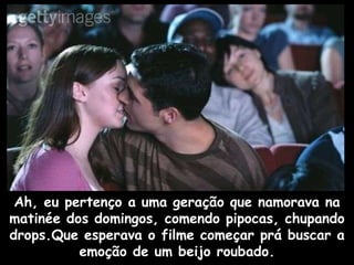 Ah, eu pertenço a uma geração que namorava na matinée dos domingos, comendo pipocas, chupando drops.Que esperava o filme começar prá buscar a emoção de um beijo roubado. 
