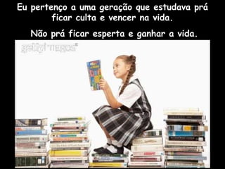 Eu pertenço a uma geração que estudava prá ficar culta e vencer na vida. Não prá ficar esperta e ganhar a vida. 