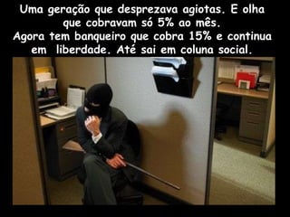 Uma geração que desprezava agiotas. E olha que cobravam só 5% ao mês. Agora tem banqueiro que cobra 15% e continua em  liberdade. Até sai em coluna social. 