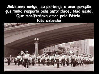 Sabe,meu amigo, eu pertenço a uma geração que tinha respeito pela autoridade. Não medo. Que manifestava amor pela Pátria. Não deboche. 