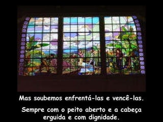 Mas soubemos enfrentá-las e vencê-las. Sempre com o peito aberto e a cabeça erguida e com dignidade. 