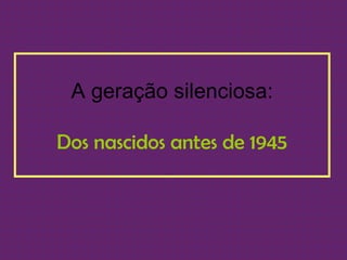 A geração silenciosa:

Dos nascidos antes de 1945
 