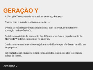 GERAÇÃO Y
A Geração Y compreende os nascidos entre 1978 a 1990

Nasceu com o mundo relativamente estável,

Década de valorização intensa da infância, com internet, computador e
educação mais sofisticada.

Assistiram ao início da fabricação dos PCs nos anos 80 e a popularização do
Microsoft Windows e do celular no anos 90.

Ganharam autoestima e não se sujeitam a atividades que não fazem sentido em
longo prazo.

Sabem trabalhar em rede e lidam com autoridades como se eles fossem um
colega de turma.



GERAÇÃO Y
 