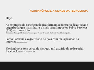 FLORIANÓPOLIS, A CIDADE DA TECNOLOGIA

Hoje,

As empresas de base tecnológica formam o 2o grupo de atividade
organizada que mais fatura e mais paga Impostos Sobre Serviços
(ISS) no município
(Secretaria Municipal de Ciência Tecnologia e Desenvolvimento Sustentável de Florianópolis).



Santa Catarina é o 4o Estado no país com mais pessoas na
internet. (IBGE em 2010)

Florianópolis tem cerca de 435.920 mil usuário da rede social
Facebook (dados do Facebook Ads ).
 