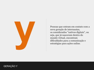 Pessoas que entram em contato com a
            nova geração de internautas,
            os considerados "nativos digitais", ou
            seja, que já nasceram dentro do
            mundo virtual, encontram
            dificuldades para a comunicação e
            estratégias para ações online.




GERAÇÃO Y
 
