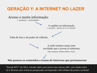 GERAÇÃO Y: A INTERNET NO LAZER
  Acesso a muita informação
          (+ qualidade e - profundidade).


                                                A rapidez na informação
                                               (- aprender, - pensar em si e no mundo).




   Falta de foco e de poder de reflexão.


                                                A cada semana surge uma
                                            novidade que o jovem se interessa
                                               (Opa Gangnam, Harlem Shake e Goat).




 São poucos os conteúdos e temas de interesse que permanecem

“Dossiê MTV” de 2011, estudo sobre com jovens das classes ABC, com idade entre
12 e 30 anos com universo pesquisado corresponde a 64 milhões de jovens no Brasil
 