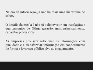 Na era da informação, já não há mais uma hierarquia do
saber.

O desafio da escola é não só o de investir em instalações e
equipamentos de última geração, mas, principalmente,
capacitar professores.

As empresas precisam selecionar as informações com
qualidade e a transformar informação em conhecimento
de forma a levar seu público alvo ao engajamento.
 