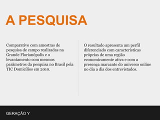 A PESQUISA
Comparativo com amostras de             O resultado apresenta um perfil
pesquisa de campo realizadas na         diferenciado com características
Grande Florianópolis e o                próprias de uma região
levantamento com mesmos                 economicamente ativa e com a
parâmetros da pesquisa no Brasil pela   presença marcante do universo online
TIC Domicílios em 2010.                 no dia a dia dos entrevistados.




GERAÇÃO Y
 